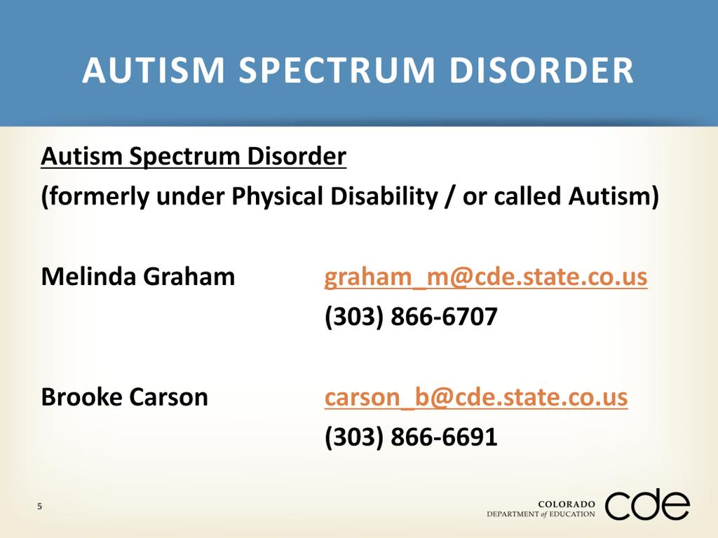 If there are any questions about the definition and eligibility criteria for Autism Spectrum Disorder, please be in contact with Melinda Graham at graham_m@cde.state.co.us or (303) 866-6707 or Brooke Carson at carson_b@cde.