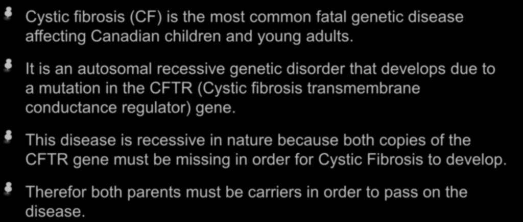 What is Cystic Fibrosis? Cystic fibrosis (CF) is the most common fatal genetic disease affecting Canadian children and young adults.