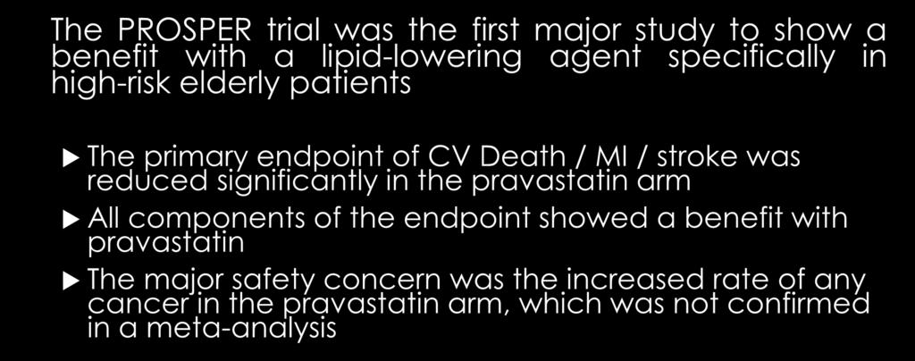 PROSPER : Summary The PROSPER trial was the first major study to show a benefit with a lipid-lowering agent specifically in high-risk elderly patients The primary endpoint of CV Death / MI / stroke