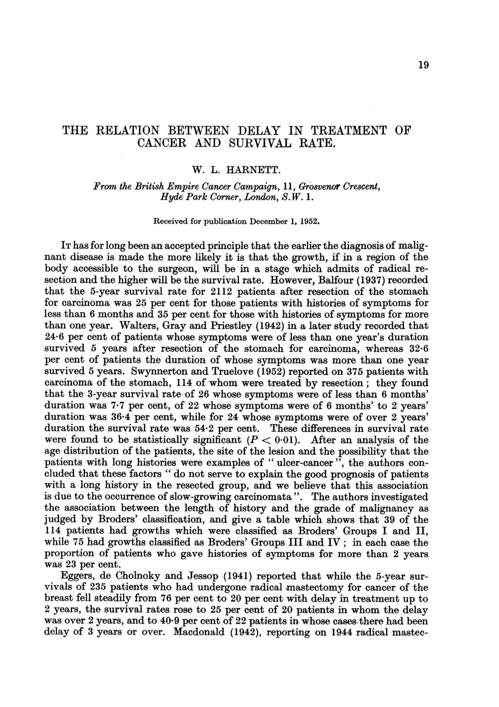 19 THE RELATION BETWEEN DELAY IN TREATMENT OF CANCER AND SURVIVAL RATE. W. L. HARNETT. From the British Empire Cancer Campaign, 11, Grosvenor Crescent, Hyde Park Corner, London, S. W. 1. Received for publication December 1, 1952.
