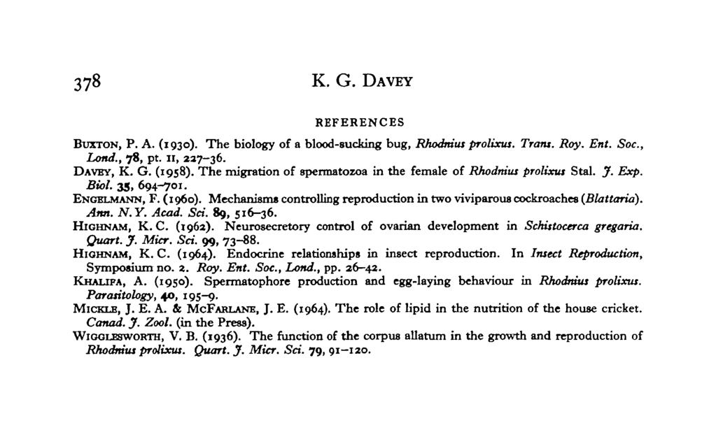 378 K. G. DAVEY REFERENCES BUXTON, P. A. (1930). The biology of a blood-sucking bug, Rhodmus prolixus. Tram. Roy. Ent. Soc., Lond., 78, pt. II, 237-36. DAVBY, K. G. (1958).