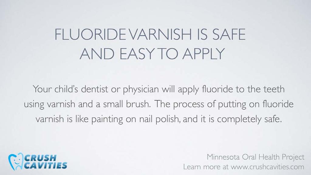 Fluoride varnish is very easy to put on the teeth and takes only minutes. It is applied on all surfaces of the teeth with a tiny brush and is much like polishing your fingernails.