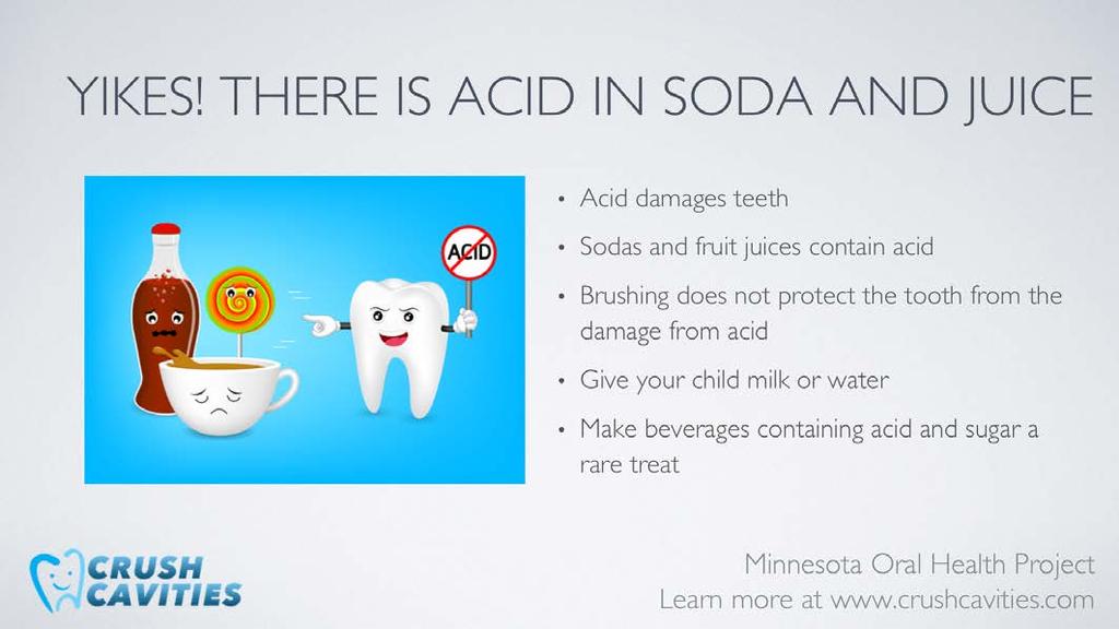 Soda and fruit juices contain sugar and acid, both of which are not good for your child or for your child s teeth. Milk and water are much better beverage choices.