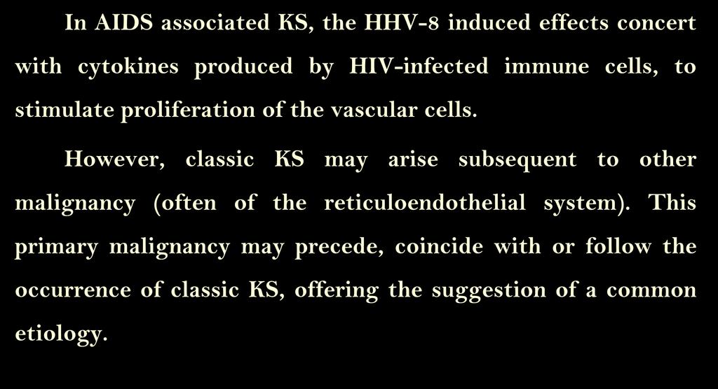Pathogenesis (cont.) In AIDS associated KS, the HHV-8 induced effects concert with cytokines produced by HIV-infected immune cells, to stimulate proliferation of the vascular cells.