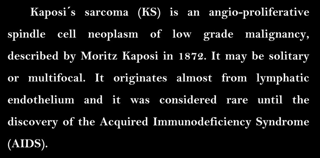 Pathology of Kaposi Sarcoma Kaposi s sarcoma (KS) is an angio-proliferative spindle cell neoplasm of low grade malignancy, described by Moritz Kaposi in 1872.