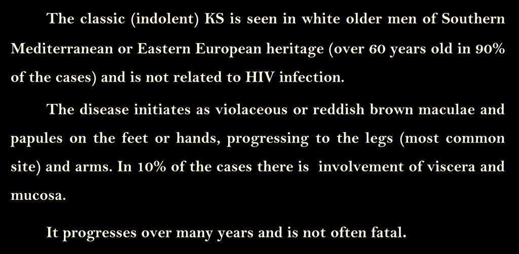 1. Classic (indolent) KS: The classic (indolent) KS is seen in white older men of Southern Mediterranean or Eastern European heritage (over 60 years old in 90% of the cases) and is not related to HIV