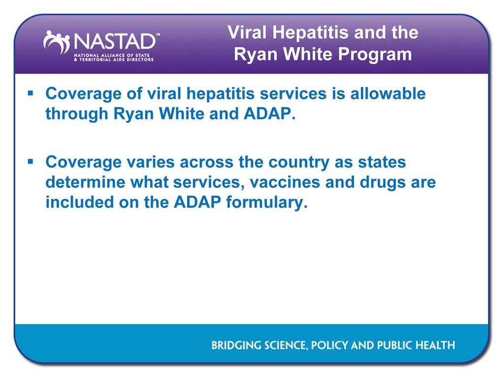 Coverage of viral hepatitis services for persons living with HIV is allowable through the Ryan White Program and ADAP. Some services (e.g., testing) are allowable through Ryan White clinical services and access to HAV/HBV vaccines and HBV/HCV drugs are allowable expenditures through ADAPs for co-infected individuals.
