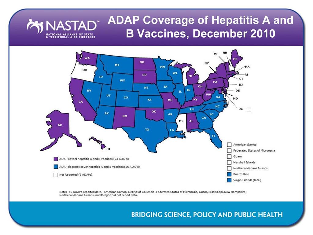 The hepatitis A and B vaccines are recommended for those at high risk for and living with HIV. Twenty-two ADAPs covered the hepatitis A and B combination vaccine in December 2010.