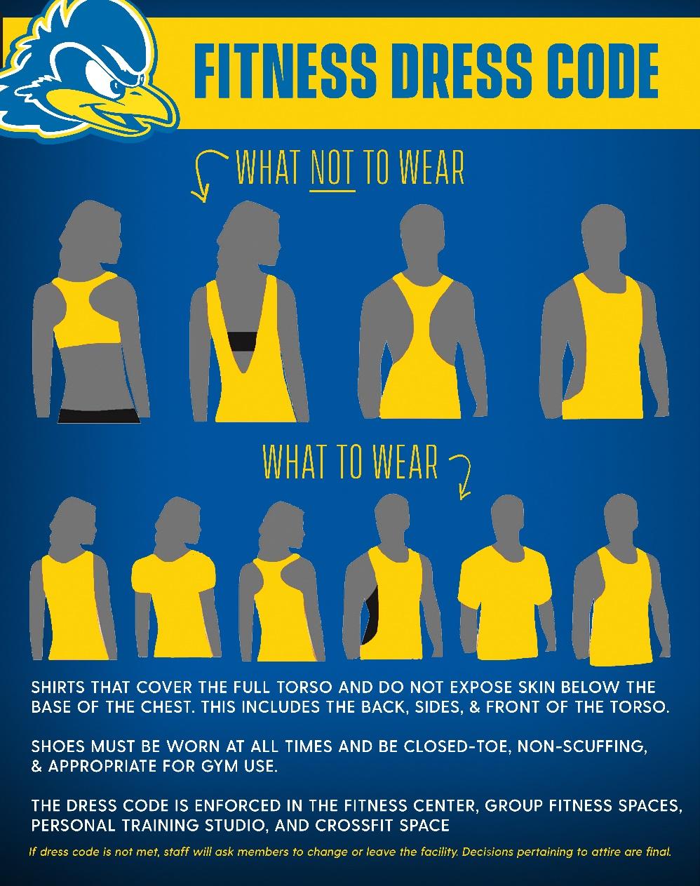 Gym Attire Policy Appropriate apparel must be worn while working out in the student fitness center. Those in violation will be asked to change immediately Shoes must be worn at all times.