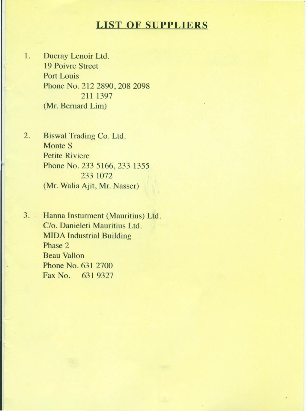 LIST OF SUPPLIERS 1. Ducray Lenoir Ltd. 19 Poivre Street Port Louis Phone No. 212 2890, 208 2098 211 1397 (Mr. Bernard Lirn) 2. Biswal Trading Co. Ltd. Monte S Petite Riviere Phone No.