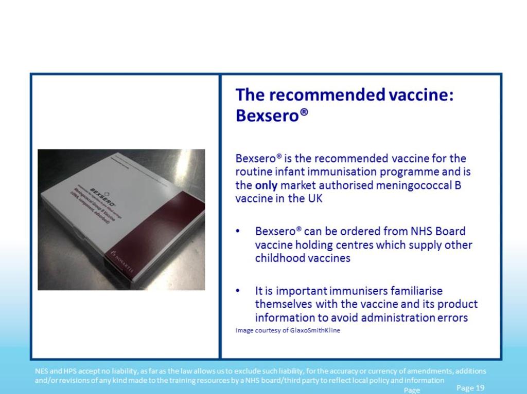Bexsero is the recommended vaccine for the routine infant immunisation programme and is the only market authorised meningococcal B vaccine in the UK.