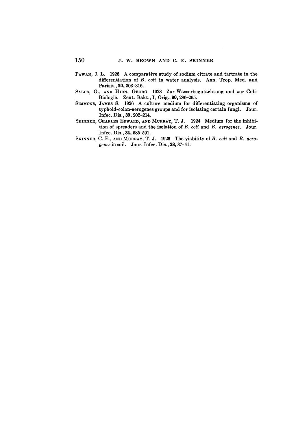 150 J. W. BROWN AND C. E. SKINNER PAWAN, J. L. 1926 A comparative study of sodium citrate and tartrate in the differentiation of B. coli in water analysis. Ann. Trop. Med. and Parisit., 20, 303-316.