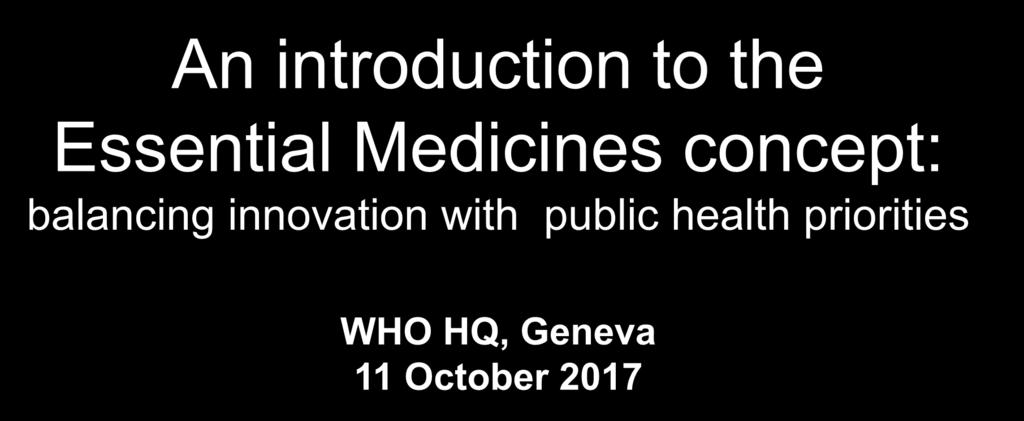 An introduction to the Essential Medicines concept: balancing innovation with public health priorities WHO HQ, Geneva 11 October