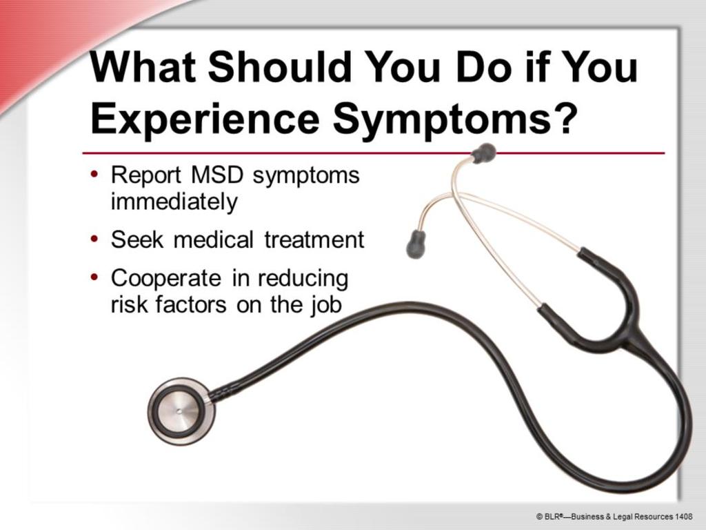 If you notice any signs or symptoms of a developing job-related MSD, report the problem immediately both to your supervisor and to your doctor.