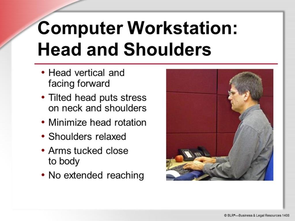 When working on the computer, keep your head vertical and facing forward. Holding your head off-balance for example, leaning it to the side puts stress on your neck and shoulders.