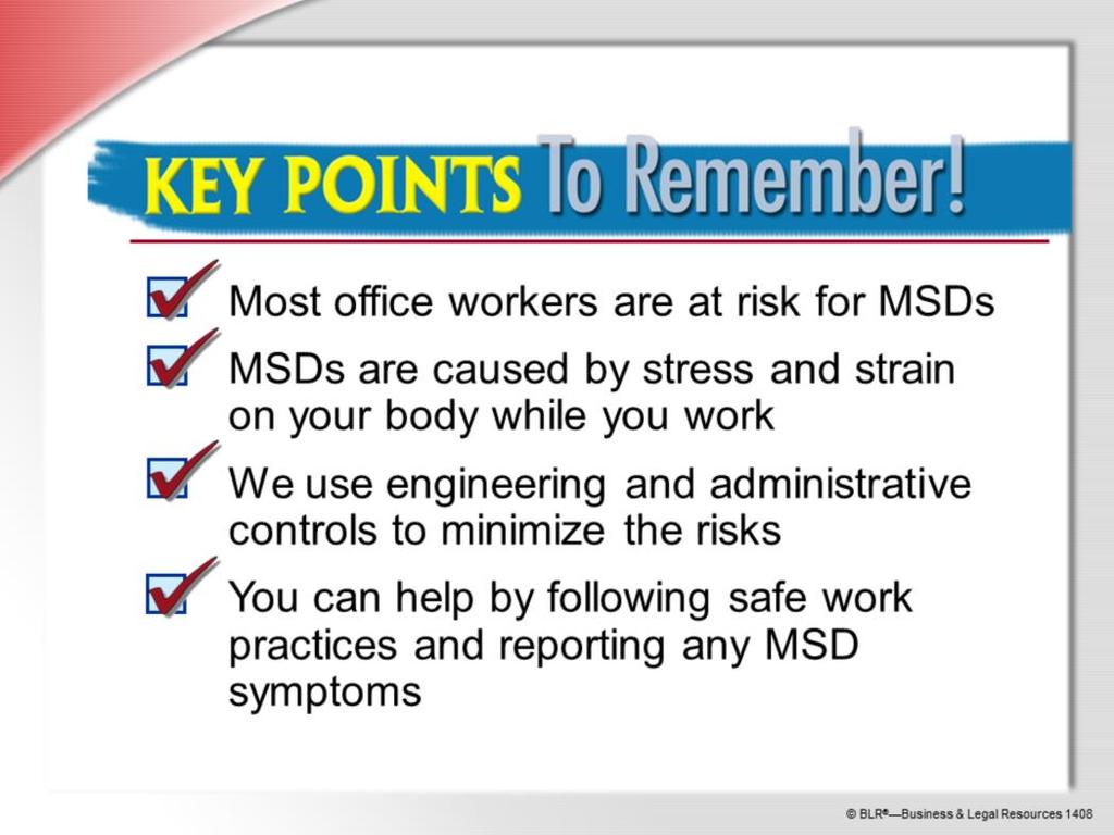 Here are the main points to remember from this session on office ergonomics: Most office workers are at risk for work-related MSDs. MSDs are caused by stress and strain on your body while you work.