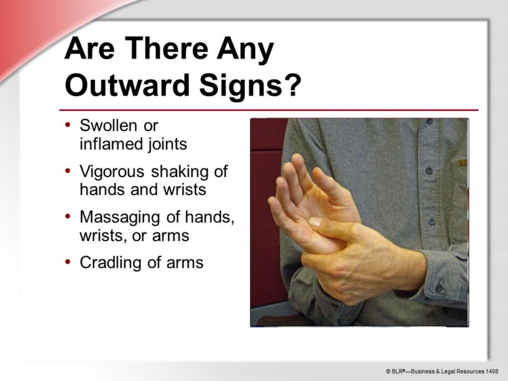 You might notice that you or a co-worker is developing an MSD by outward signs such as: Swollen or inflamed joints; Vigorous shaking of hands and wrists during work in a