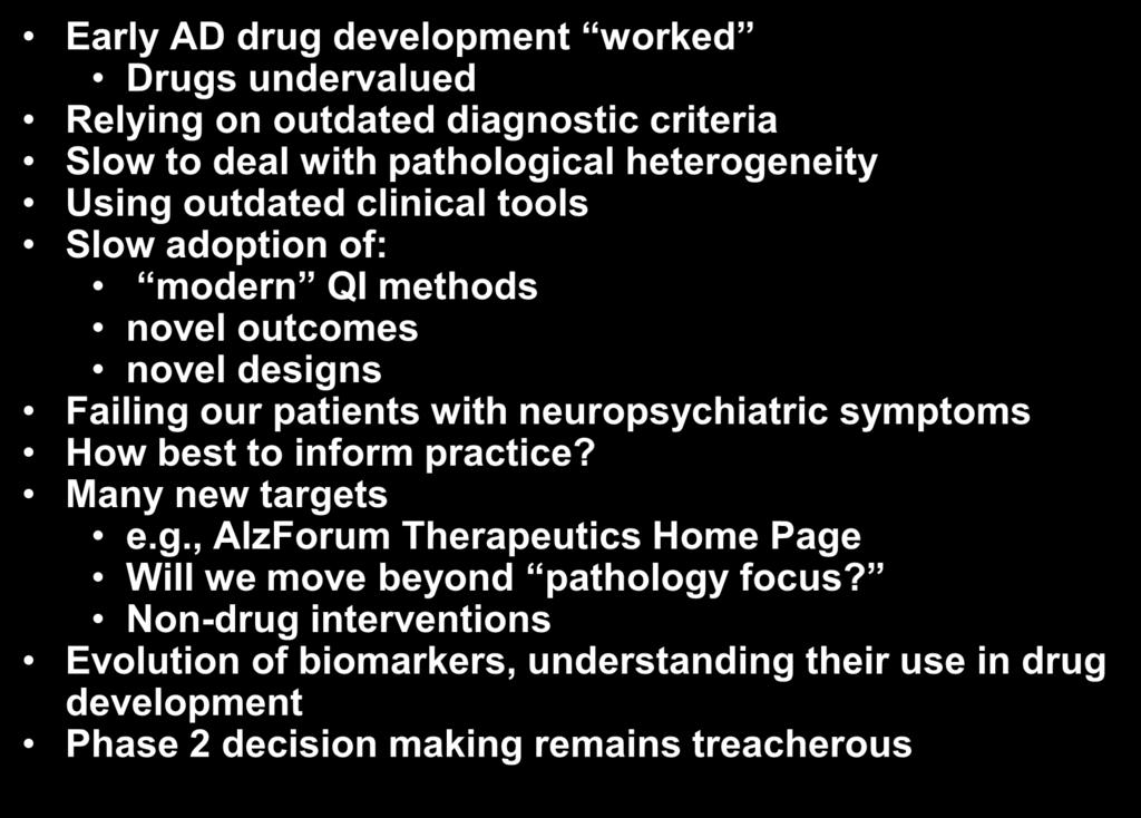 Some Lessons Learned Early AD drug development worked Drugs undervalued Relying on outdated diagnostic criteria Slow to deal with pathological heterogeneity Using outdated clinical tools Slow