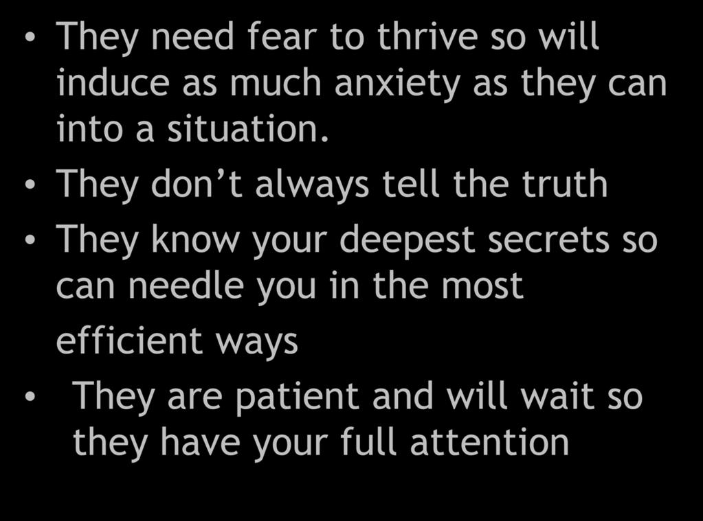 They need fear to thrive so will induce as much anxiety as they can into a situation.