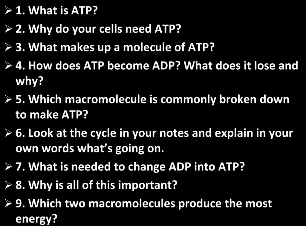 1. What is ATP? 2. Why do your cells need ATP? 3. What makes up a molecule of ATP? 4. How does ATP become ADP? What does it lose and why? 5. Which macromolecule is commonly broken down to make ATP? 6.