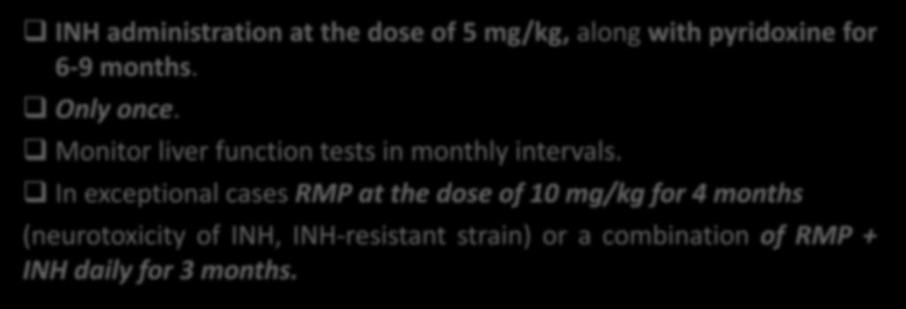 INH administration at the dose of 5 mg/kg, along with pyridoxine for 6-9 months. Only once. Monitor liver function tests in monthly intervals.