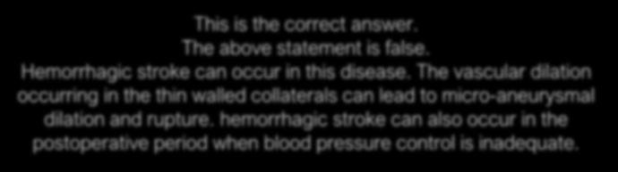 D. Hemorrhagic stroke is unlikely in Moyamoya disease. This is the correct answer. The above statement is false. Hemorrhagic stroke can occur in this disease.