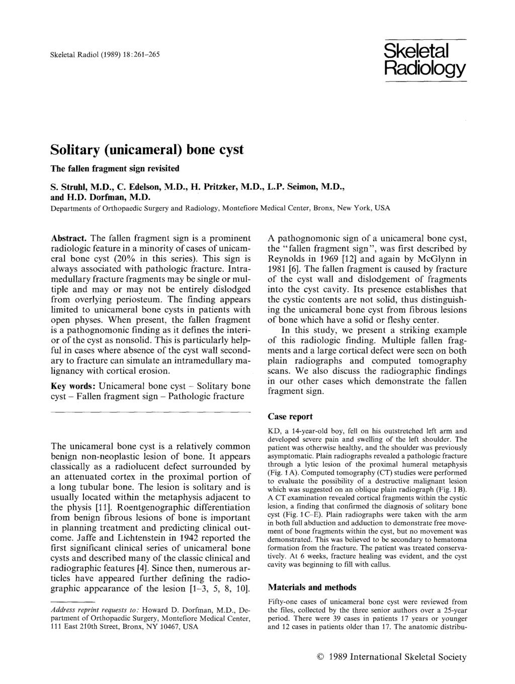 Skeletal Radiol (1989) 18:261-265 Skeletal Radiology Solitary (unicameral) bone cyst The fallen fragment sign revisited S. Struhl, M.D., C. Edelson, M.D., H. Pritzker, M.D., L.P. Seimon, M.D., and H.
