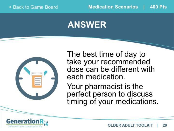 SLIDE 19 Category: Medication Scenarios, 400pts SLIDE 20 Answer: Medication Scenarios 400pts Transition: This and other questions about the timing of medications are great to discuss with your